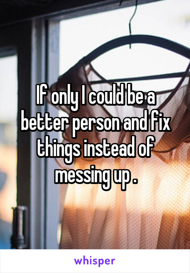If only I could be a better person and fix things instead of messing up .