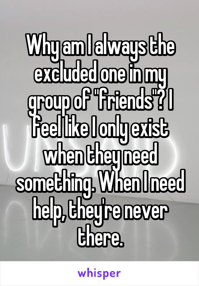 Why am I always the excluded one in my group of "friends"? I feel like I only exist when they need something. When I need help, they're never there.