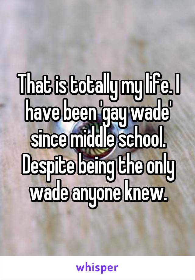 That is totally my life. I have been 'gay wade' since middle school. Despite being the only wade anyone knew.