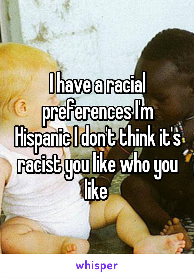 I have a racial preferences I'm Hispanic I don't think it's racist you like who you like 