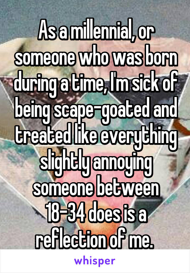 As a millennial, or someone who was born during a time, I'm sick of being scape-goated and treated like everything slightly annoying someone between 18-34 does is a reflection of me. 
