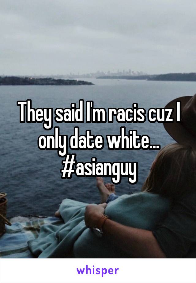They said I'm racis cuz I only date white... #asianguy
