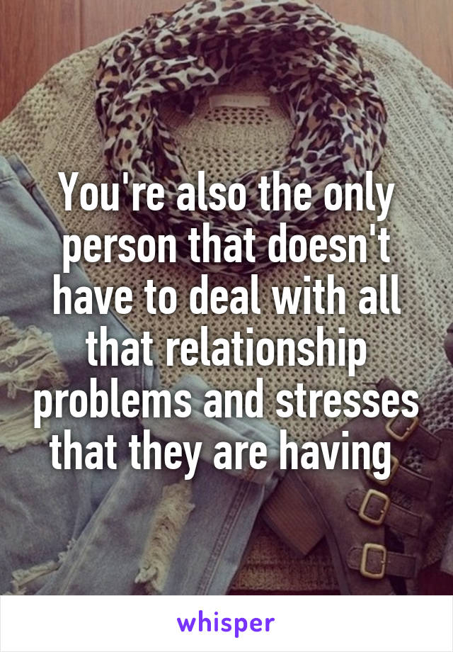 You're also the only person that doesn't have to deal with all that relationship problems and stresses that they are having 