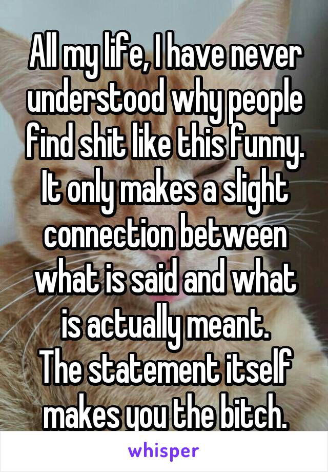 All my life, I have never understood why people find shit like this funny.
It only makes a slight connection between what is said and what is actually meant.
The statement itself makes you the bitch.