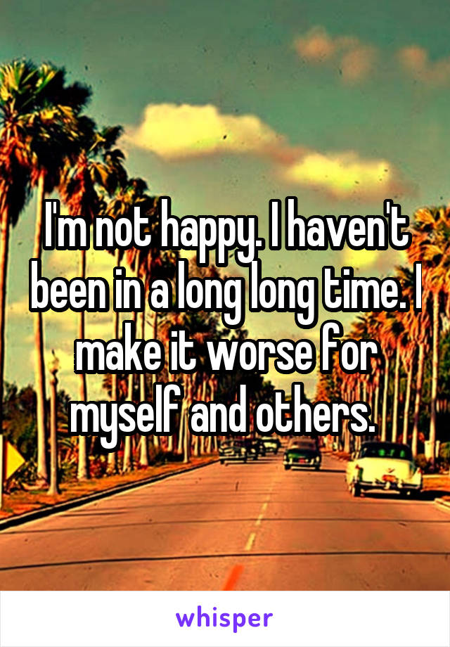 I'm not happy. I haven't been in a long long time. I make it worse for myself and others. 