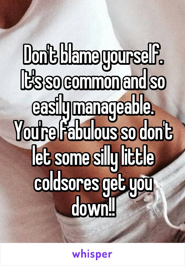 Don't blame yourself. It's so common and so easily manageable. You're fabulous so don't let some silly little coldsores get you down!!