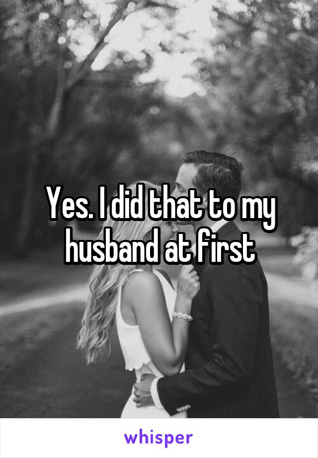 Yes. I did that to my husband at first