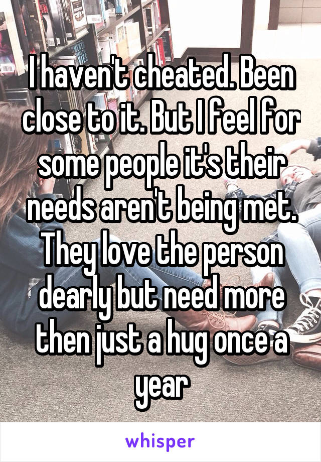 I haven't cheated. Been close to it. But I feel for some people it's their needs aren't being met. They love the person dearly but need more then just a hug once a year