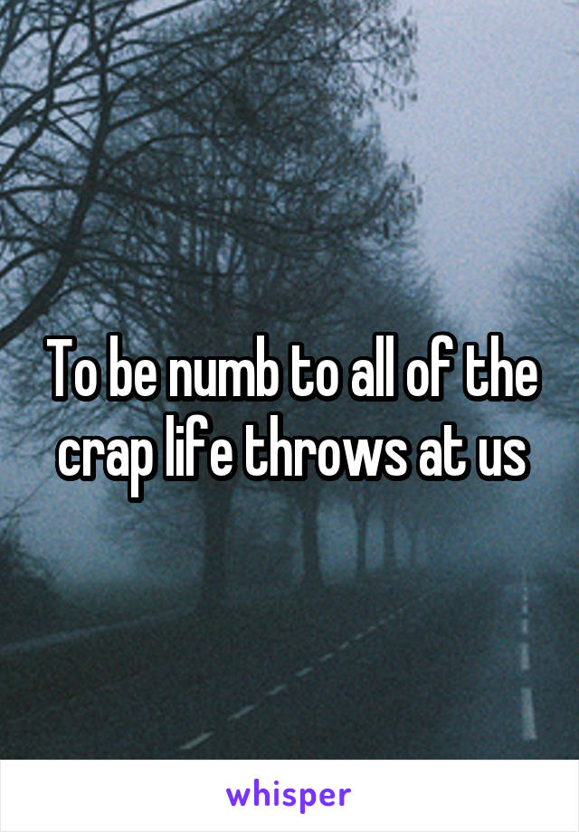 To be numb to all of the crap life throws at us