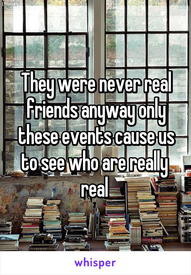 They were never real friends anyway only these events cause us to see who are really  real 