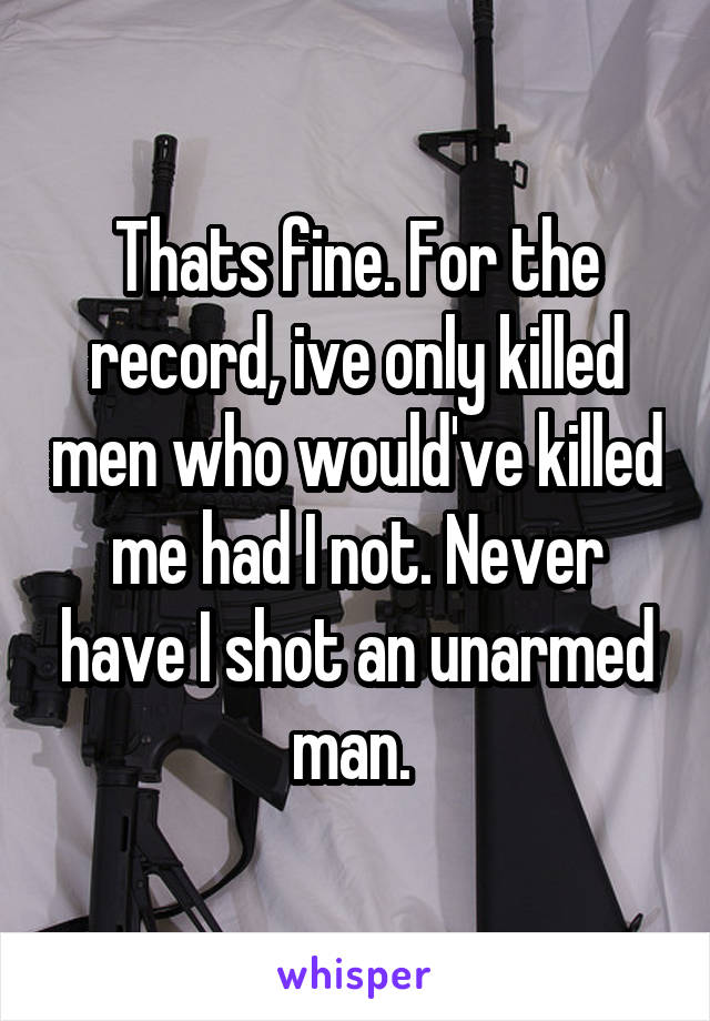 Thats fine. For the record, ive only killed men who would've killed me had I not. Never have I shot an unarmed man. 