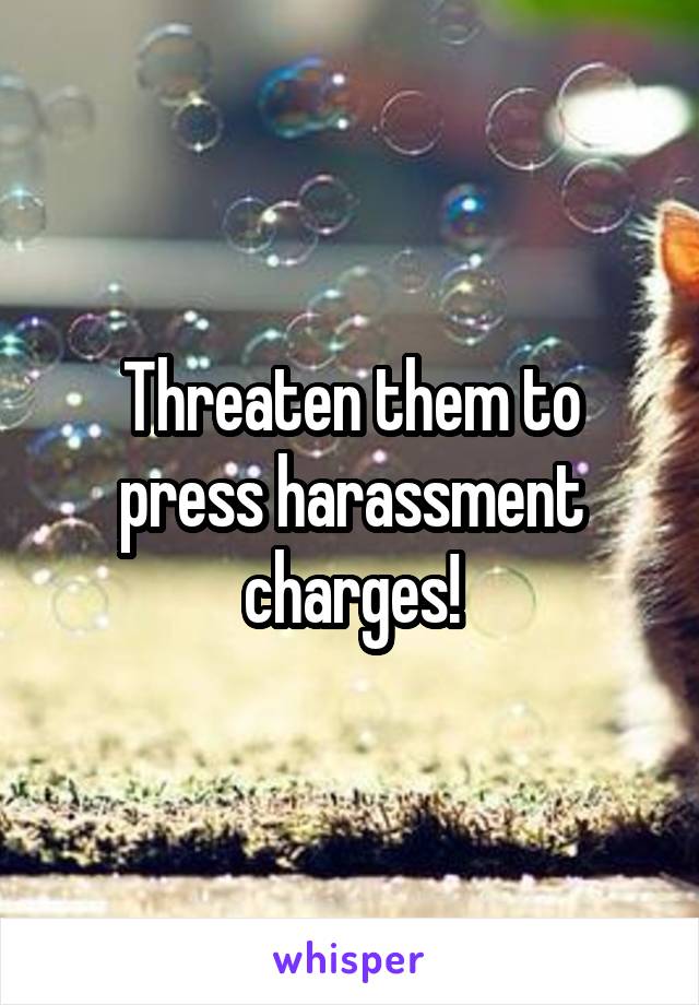 Threaten them to press harassment charges!