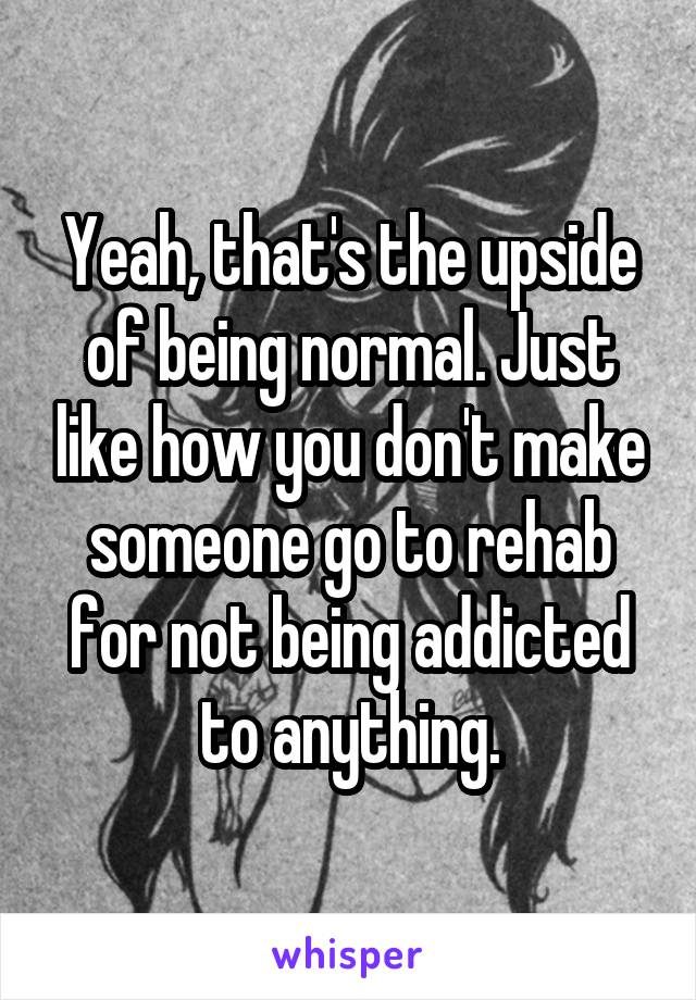 Yeah, that's the upside of being normal. Just like how you don't make someone go to rehab for not being addicted to anything.
