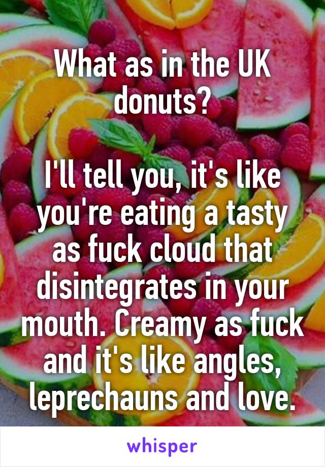 What as in the UK donuts?

I'll tell you, it's like you're eating a tasty as fuck cloud that disintegrates in your mouth. Creamy as fuck and it's like angles, leprechauns and love.