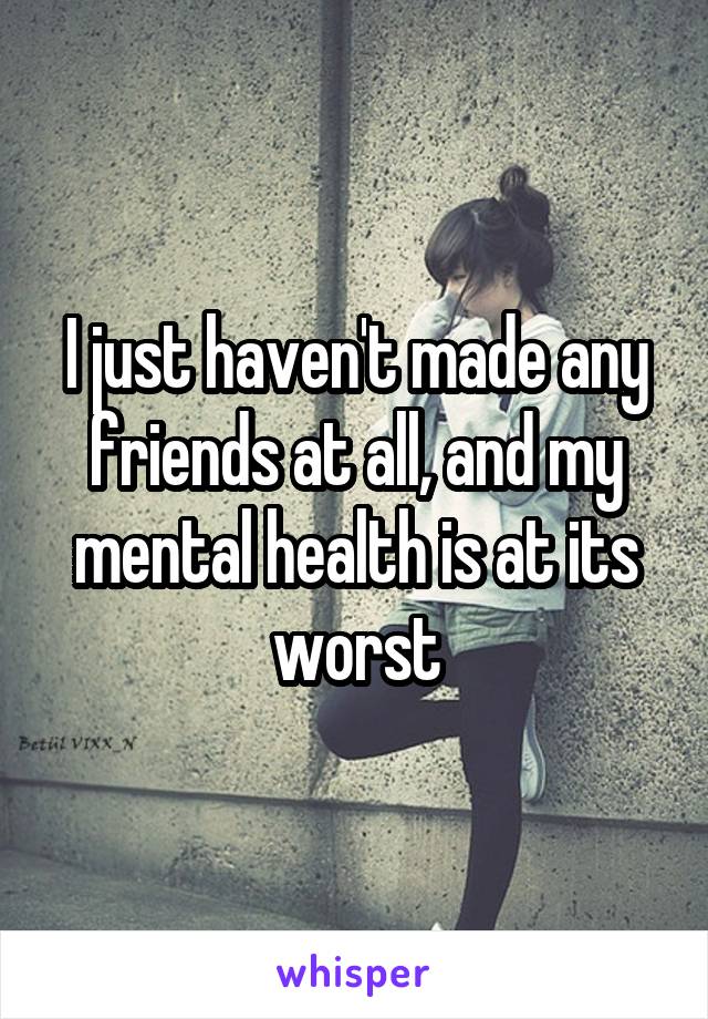 I just haven't made any friends at all, and my mental health is at its worst