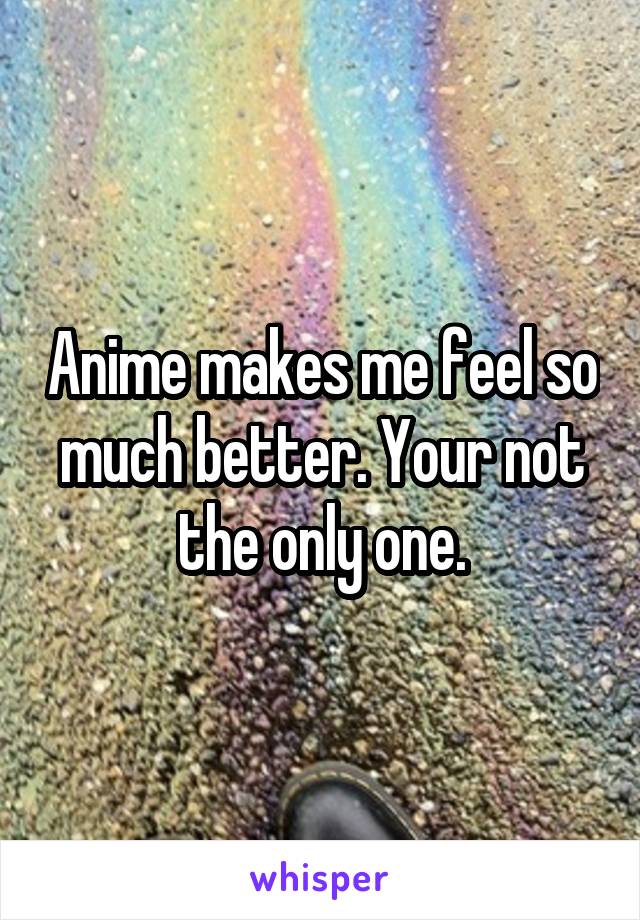 Anime makes me feel so much better. Your not the only one.