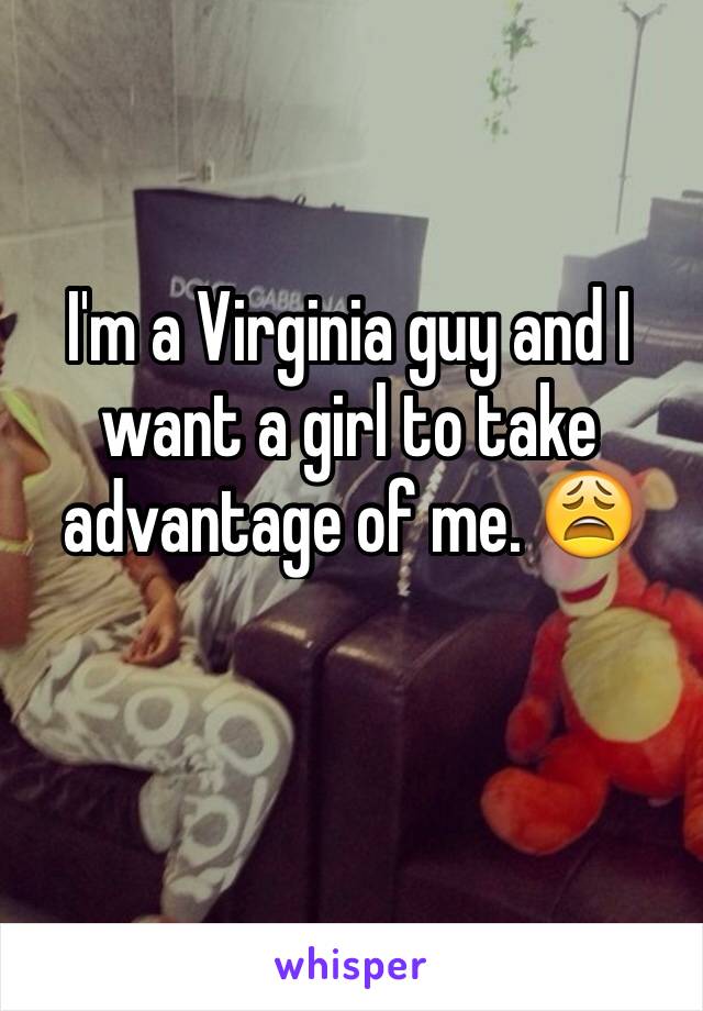 I'm a Virginia guy and I want a girl to take advantage of me. 😩