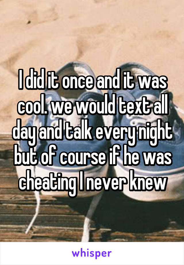I did it once and it was cool. we would text all day and talk every night but of course if he was cheating I never knew
