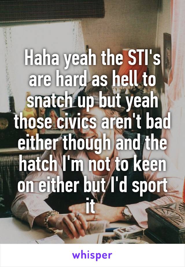 Haha yeah the STI's are hard as hell to snatch up but yeah those civics aren't bad either though and the hatch I'm not to keen on either but I'd sport it 