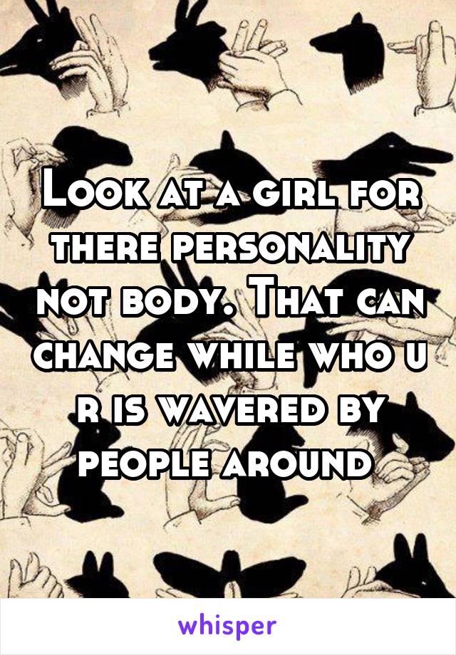 Look at a girl for there personality not body. That can change while who u r is wavered by people around 