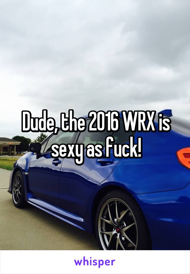 Dude, the 2016 WRX is sexy as fuck!