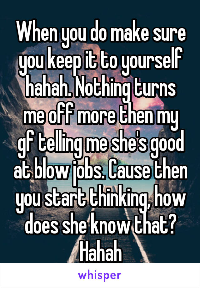 When you do make sure you keep it to yourself hahah. Nothing turns me off more then my gf telling me she's good at blow jobs. Cause then you start thinking, how does she know that? Hahah