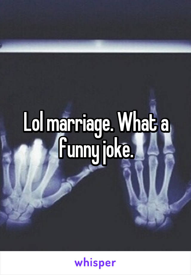 Lol marriage. What a funny joke.
