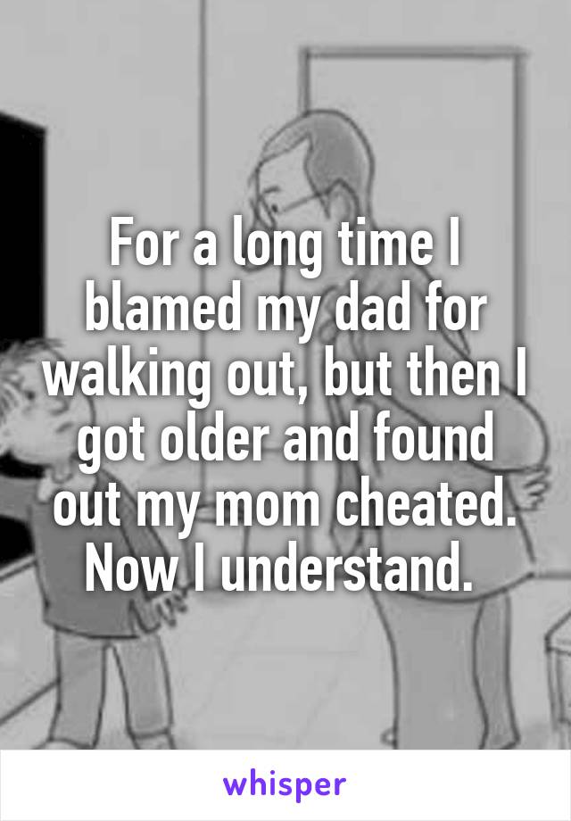 For a long time I blamed my dad for walking out, but then I got older and found out my mom cheated. Now I understand. 