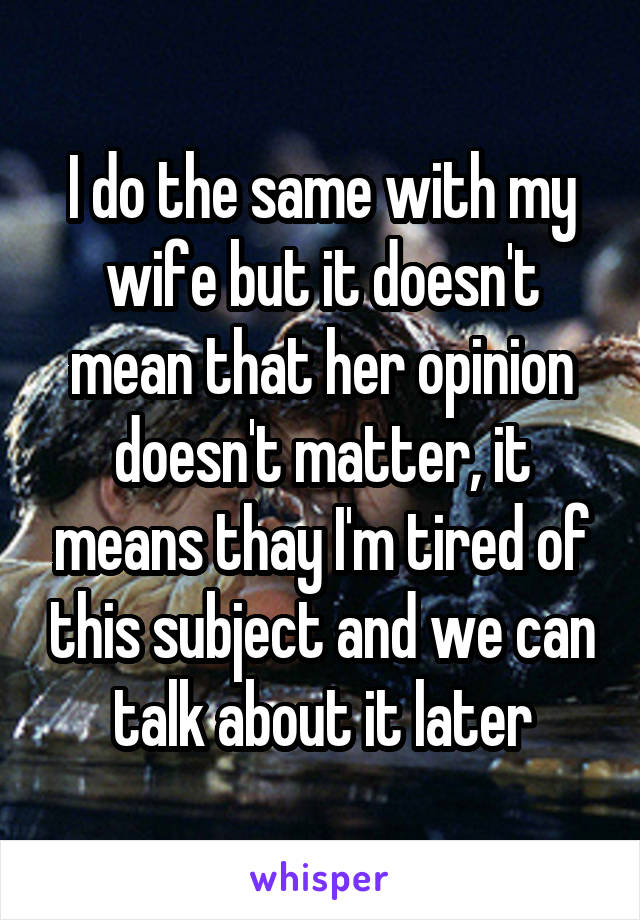 I do the same with my wife but it doesn't mean that her opinion doesn't matter, it means thay I'm tired of this subject and we can talk about it later