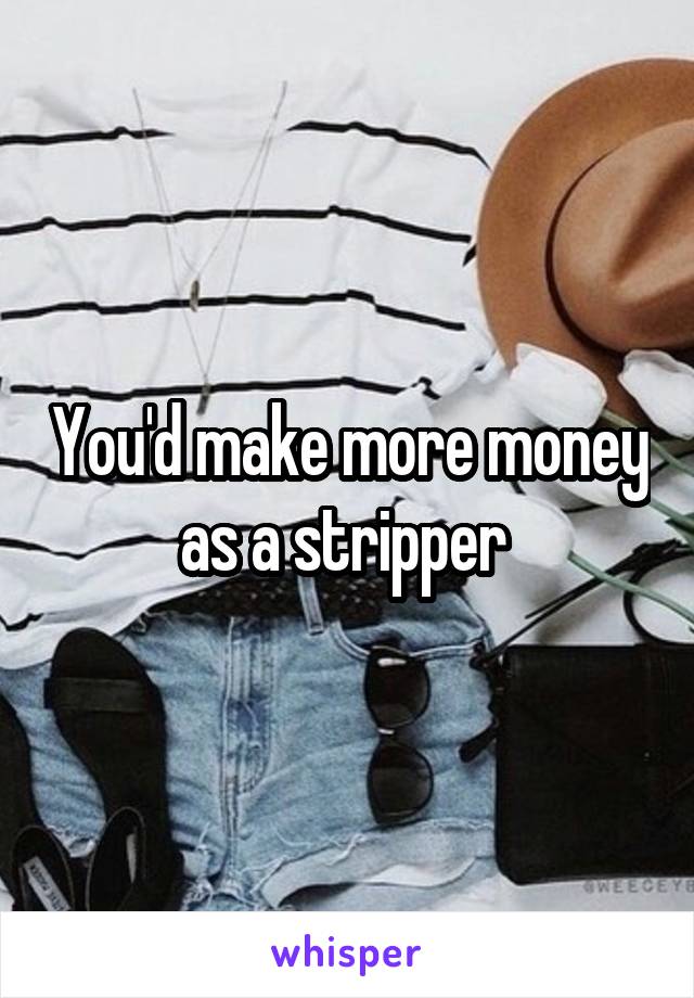 You'd make more money as a stripper 