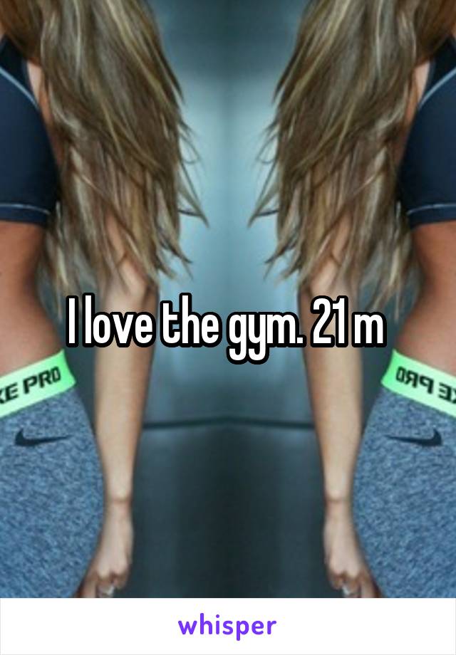 I love the gym. 21 m 
