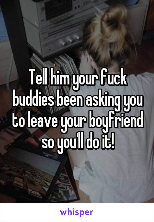 Tell him your fuck buddies been asking you to leave your boyfriend so you'll do it!