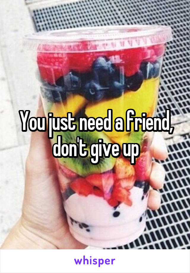You just need a friend, don't give up