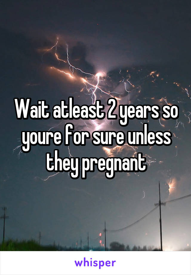 Wait atleast 2 years so youre for sure unless they pregnant