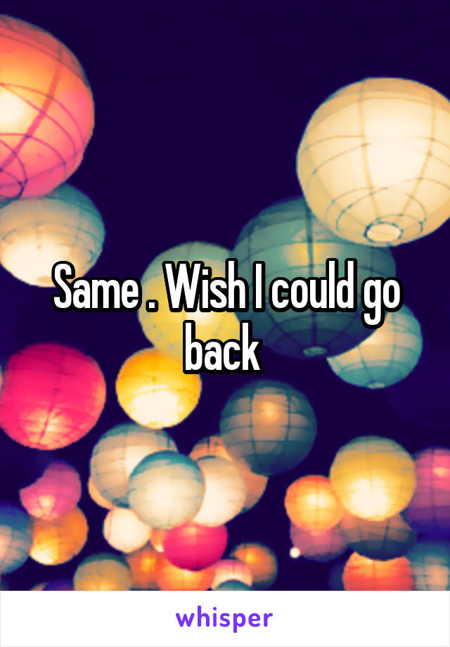 Same . Wish I could go back 