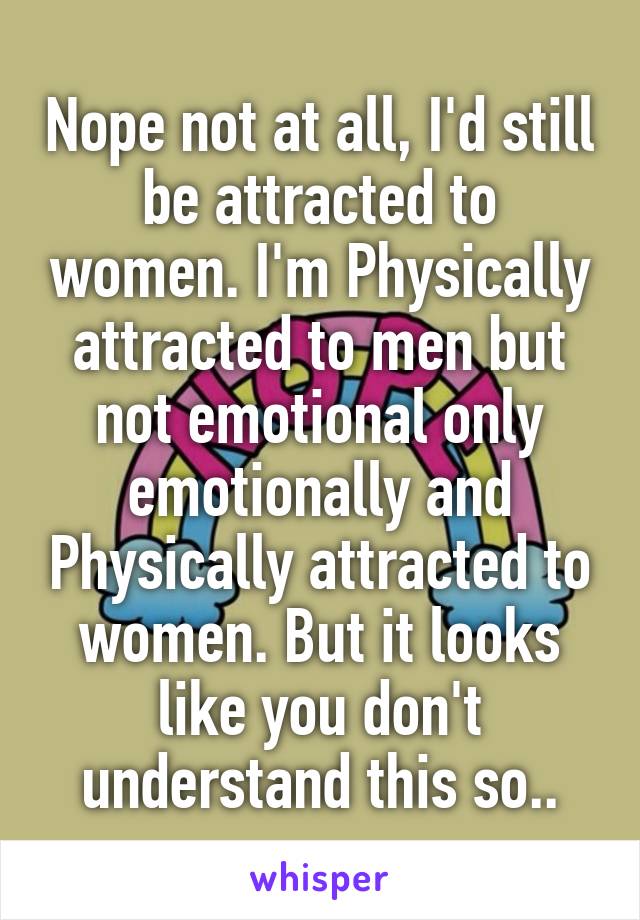 Nope not at all, I'd still be attracted to women. I'm Physically attracted to men but not emotional only emotionally and Physically attracted to women. But it looks like you don't understand this so..