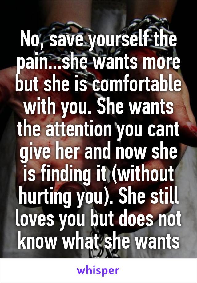 No, save yourself the pain...she wants more but she is comfortable with you. She wants the attention you cant give her and now she is finding it (without hurting you). She still loves you but does not know what she wants