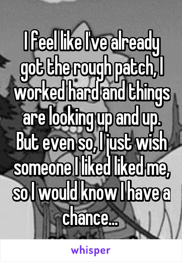 I feel like I've already got the rough patch, I worked hard and things are looking up and up. But even so, I just wish someone I liked liked me, so I would know I have a chance... 