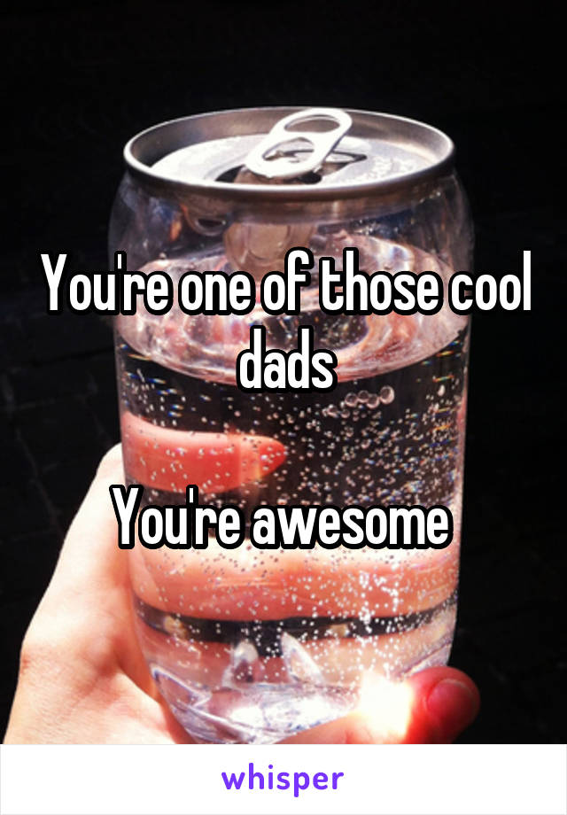 You're one of those cool dads

You're awesome 