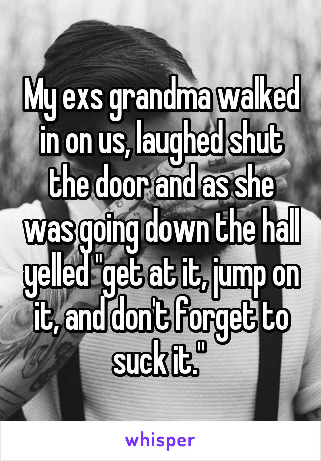 My exs grandma walked in on us, laughed shut the door and as she was going down the hall yelled "get at it, jump on it, and don't forget to suck it." 