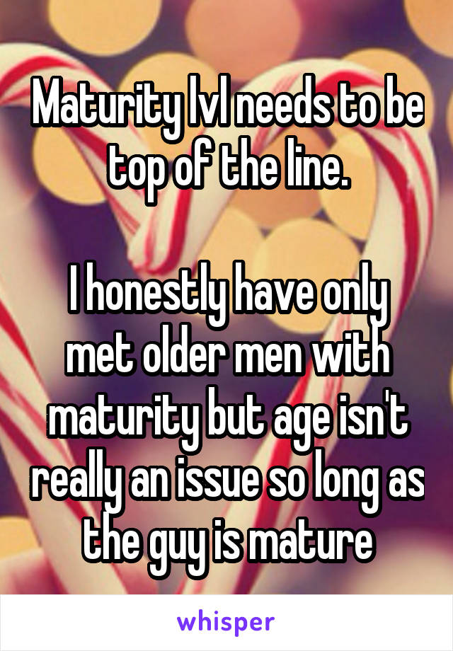 Maturity lvl needs to be top of the line.

I honestly have only met older men with maturity but age isn't really an issue so long as the guy is mature