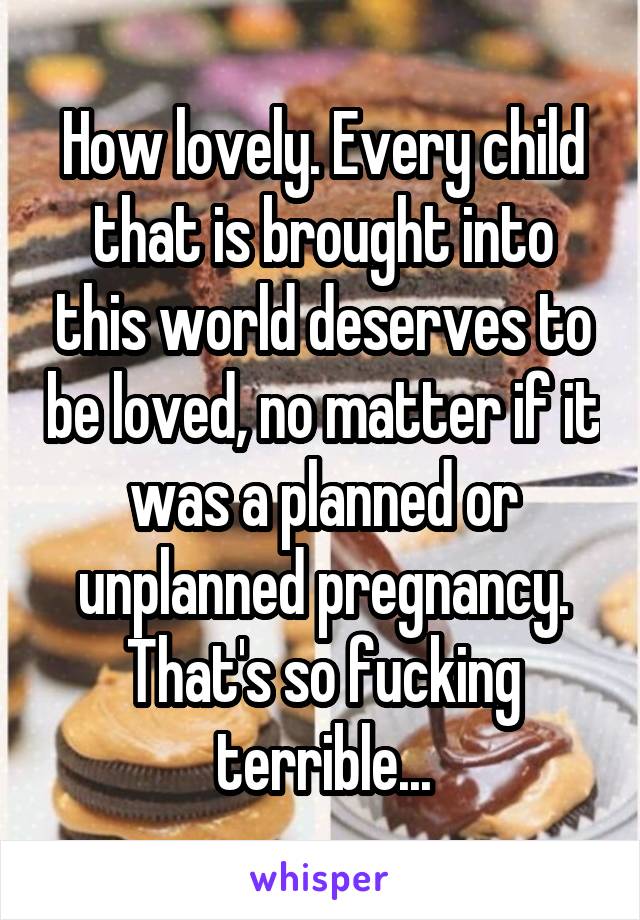 How lovely. Every child that is brought into this world deserves to be loved, no matter if it was a planned or unplanned pregnancy. That's so fucking terrible...