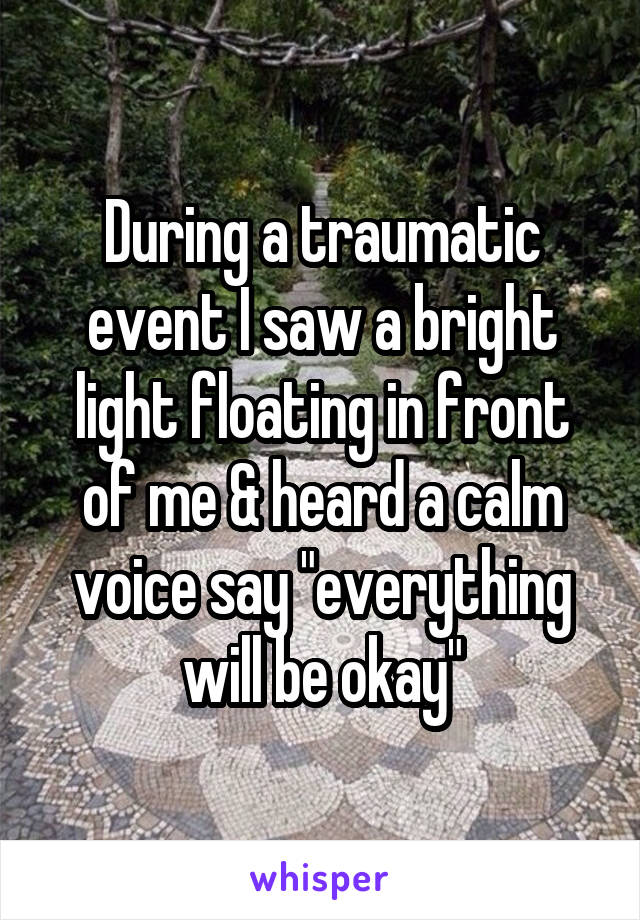 During a traumatic event I saw a bright light floating in front of me & heard a calm voice say "everything will be okay"