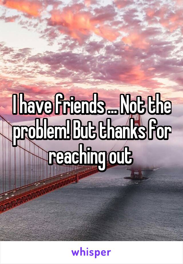 I have friends ... Not the problem! But thanks for reaching out 