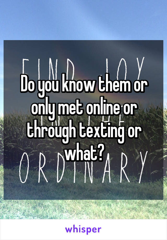 Do you know them or only met online or through texting or what?