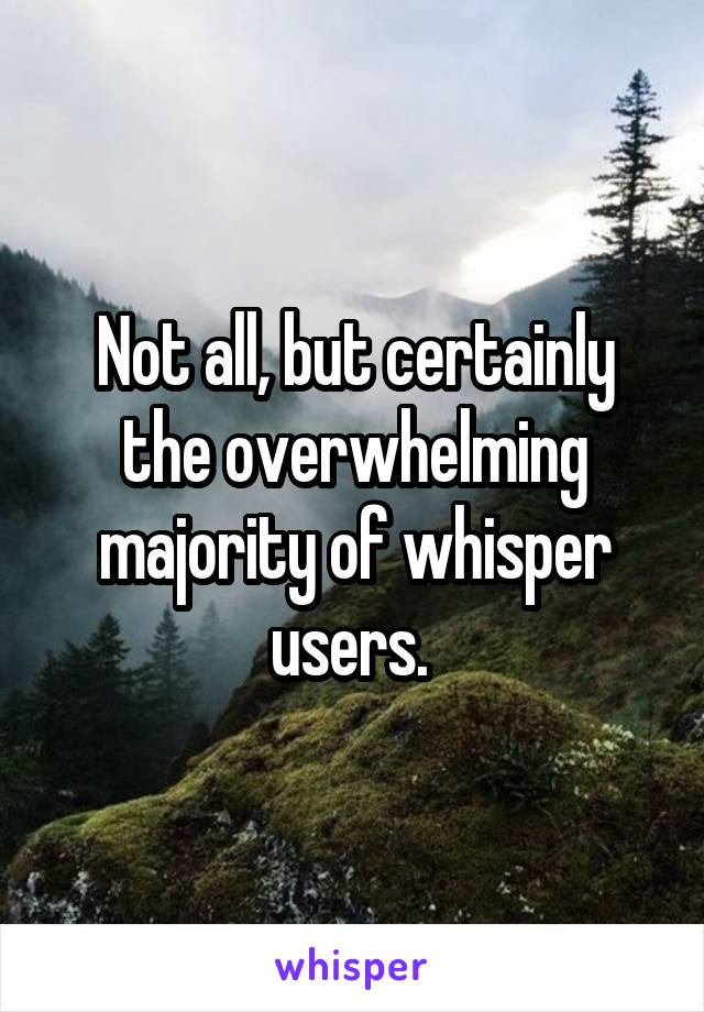 Not all, but certainly the overwhelming majority of whisper users. 