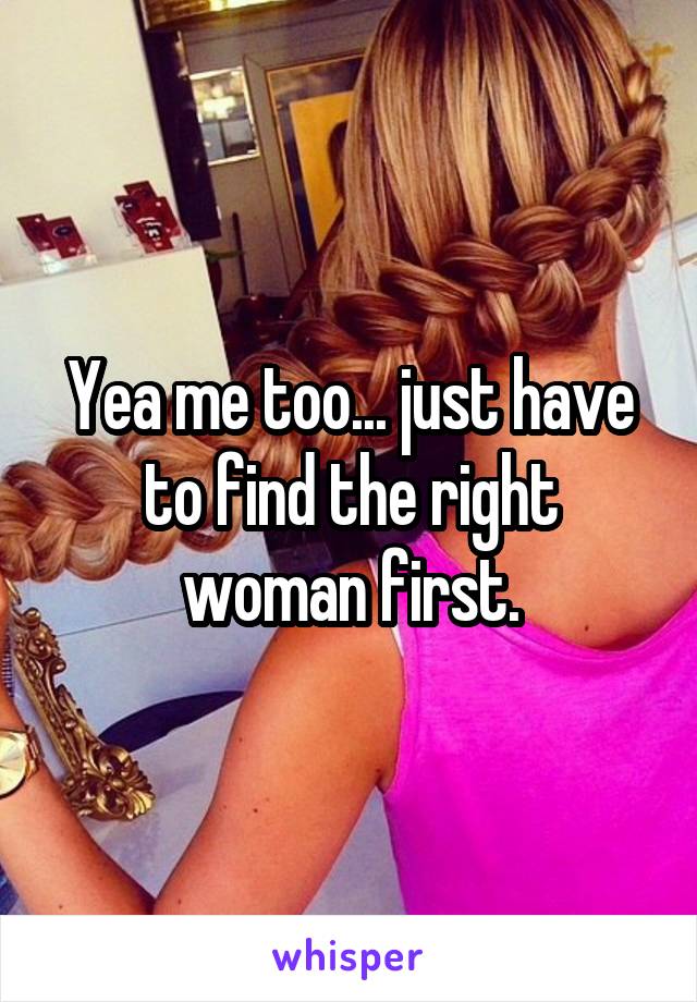Yea me too... just have to find the right woman first.