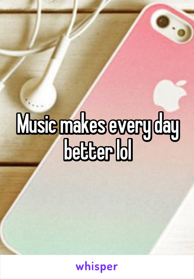 Music makes every day better lol