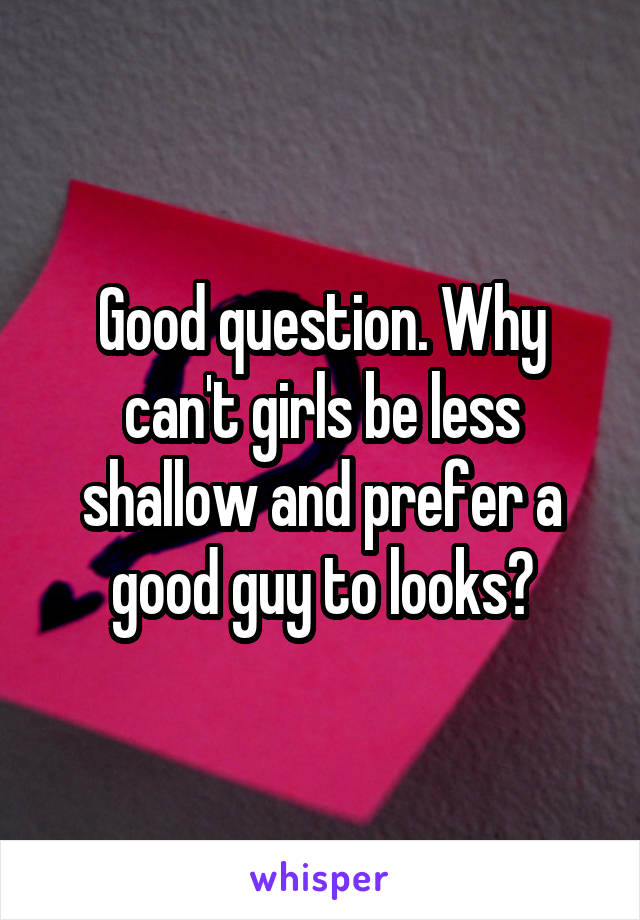 Good question. Why can't girls be less shallow and prefer a good guy to looks?