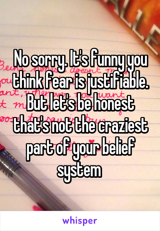 No sorry. It's funny you think fear is justifiable. But let's be honest that's not the craziest part of your belief system 